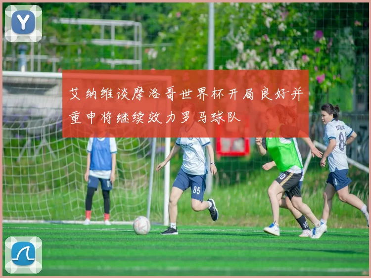 艾纳维谈摩洛哥世界杯开局良好并重申将继续效力罗马球队