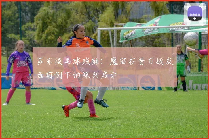 苏东谈足球残酷：魔笛在昔日战友面前倒下的深刻启示