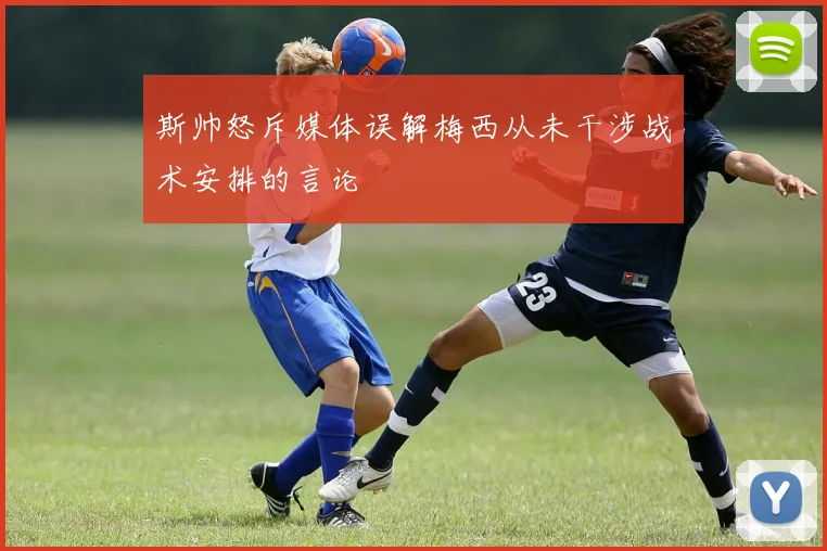斯帅怒斥媒体误解梅西从未干涉战术安排的言论