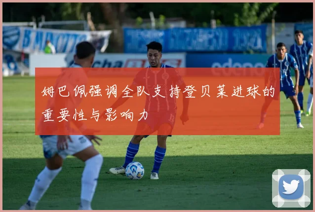 姆巴佩强调全队支持登贝莱进球的重要性与影响力