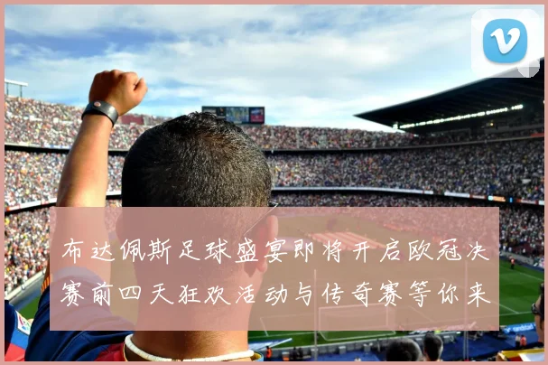 布达佩斯足球盛宴即将开启欧冠决赛前四天狂欢活动与传奇赛等你来参与