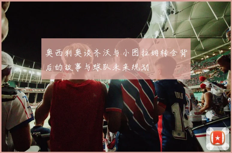 奥西利奥谈齐沃与小图拉姆转会背后的故事与球队未来规划