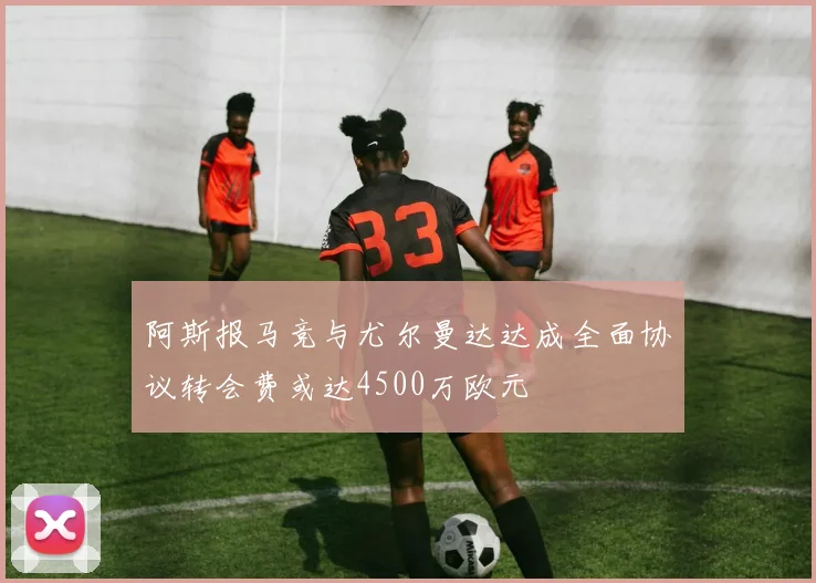 阿斯报马竞与尤尔曼达达成全面协议转会费或达4500万欧元