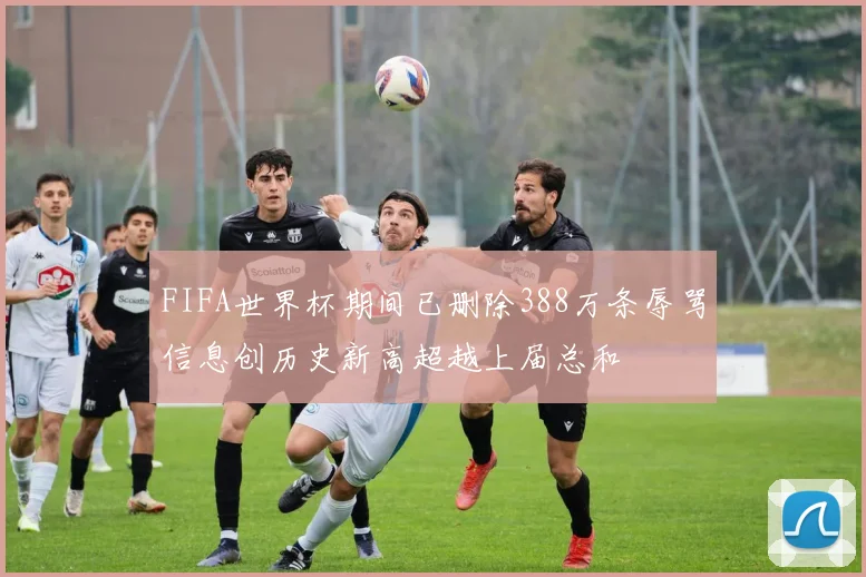 FIFA世界杯期间已删除388万条辱骂信息创历史新高超越上届总和
