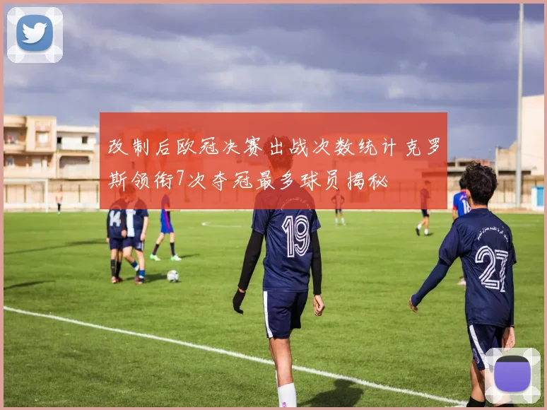 改制后欧冠决赛出战次数统计克罗斯领衔7次夺冠最多球员揭秘