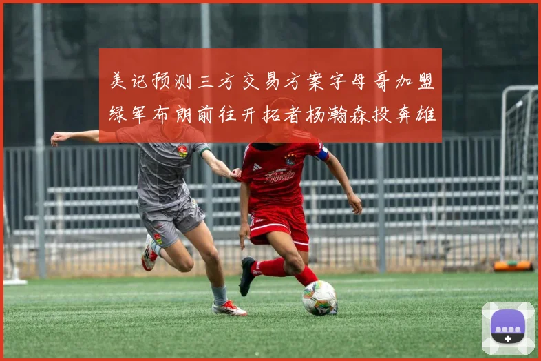 美记预测三方交易方案字母哥加盟绿军布朗前往开拓者杨瀚森投奔雄鹿