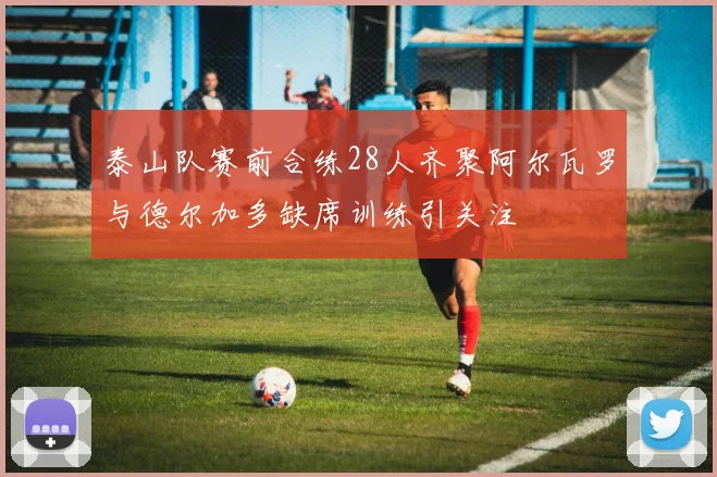 泰山队赛前合练28人齐聚阿尔瓦罗与德尔加多缺席训练引关注