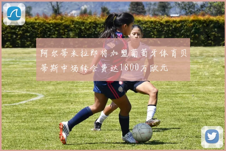阿尔蒂米拉即将加盟葡萄牙体育贝蒂斯中场转会费达1800万欧元