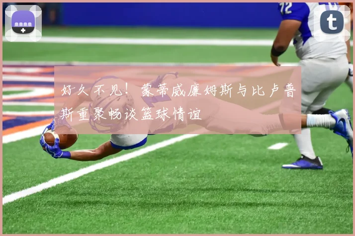 好久不见！蒙蒂威廉姆斯与比卢普斯重聚畅谈篮球情谊