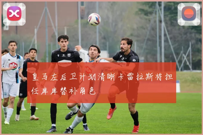 皇马左后卫计划清晰卡雷拉斯将担任库库替补角色