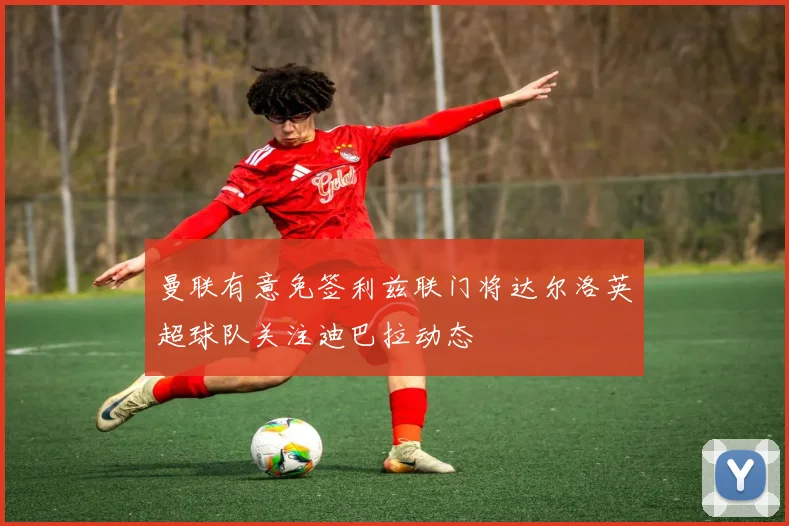 曼联有意免签利兹联门将达尔洛英超球队关注迪巴拉动态