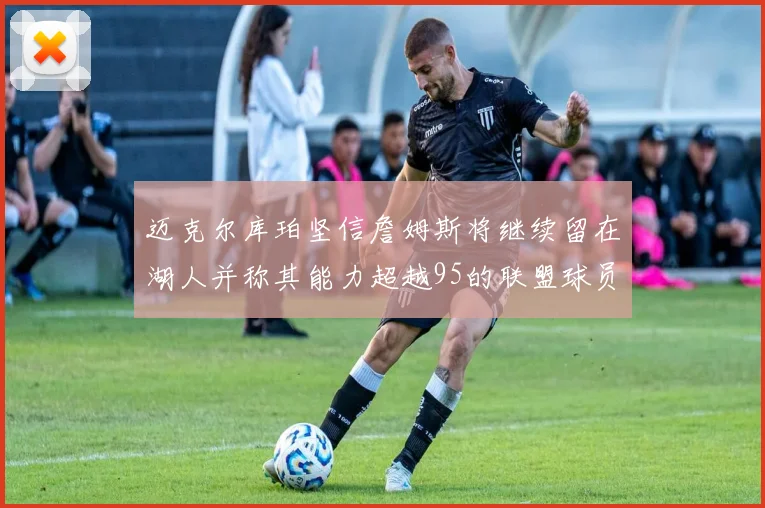 迈克尔库珀坚信詹姆斯将继续留在湖人并称其能力超越95的联盟球员