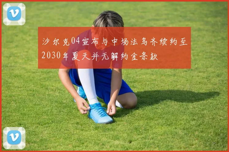 沙尔克04宣布与中场法乌齐续约至2030年夏天并无解约金条款
